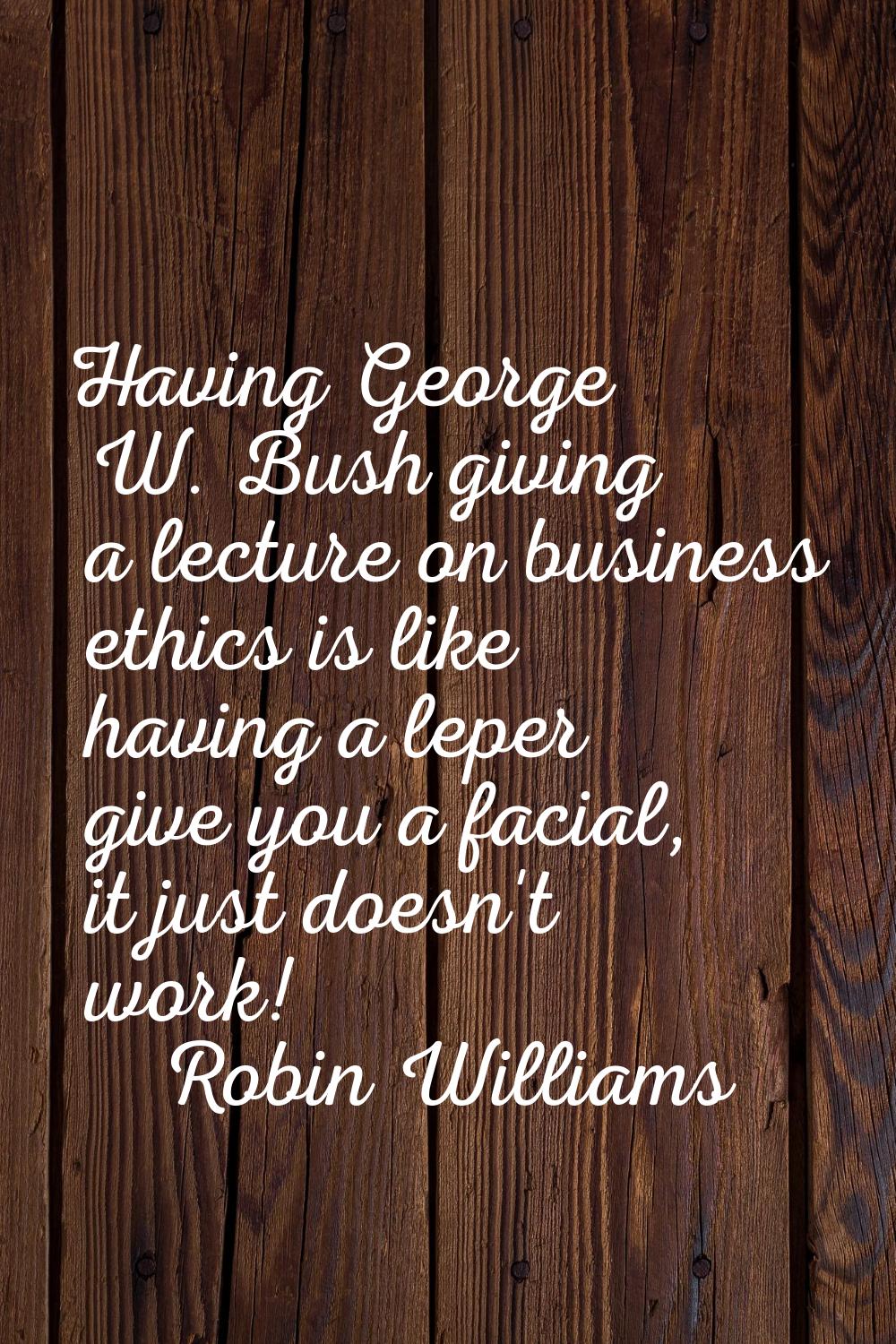 Having George W. Bush giving a lecture on business ethics is like having a leper give you a facial,