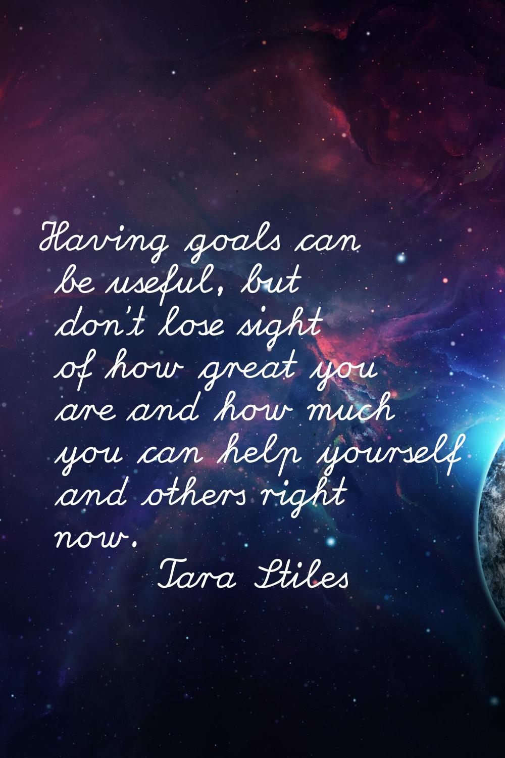 Having goals can be useful, but don't lose sight of how great you are and how much you can help you
