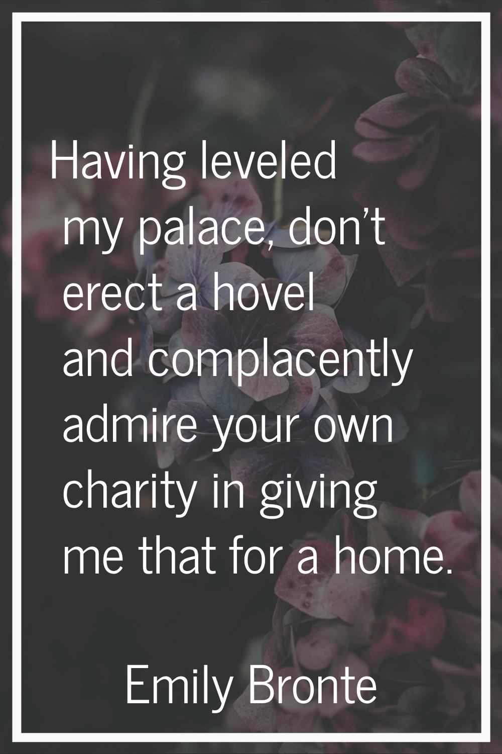 Having leveled my palace, don't erect a hovel and complacently admire your own charity in giving me