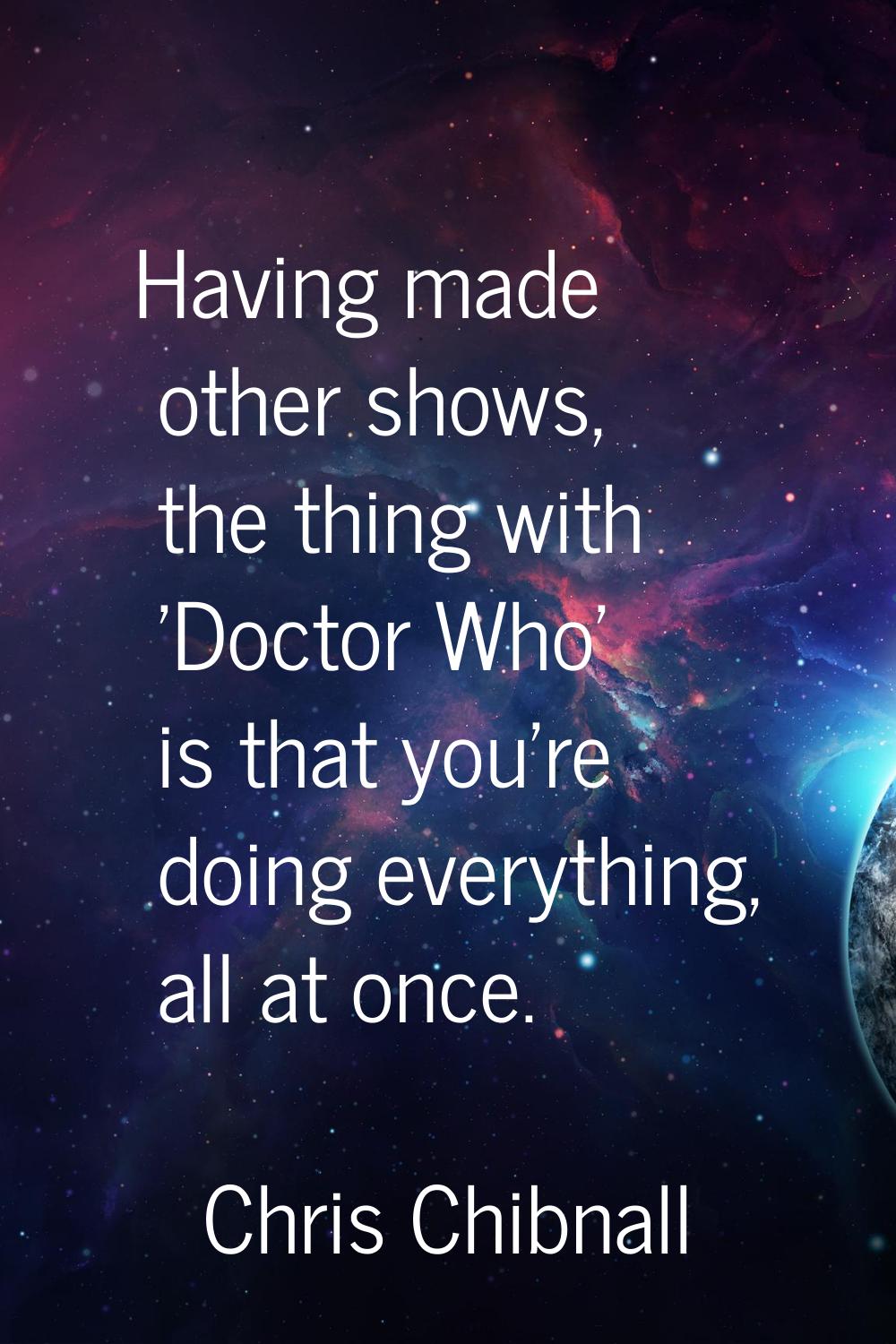 Having made other shows, the thing with 'Doctor Who' is that you're doing everything, all at once.