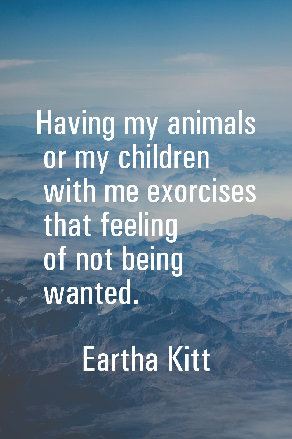 Having my animals or my children with me exorcises that feeling of not being wanted.