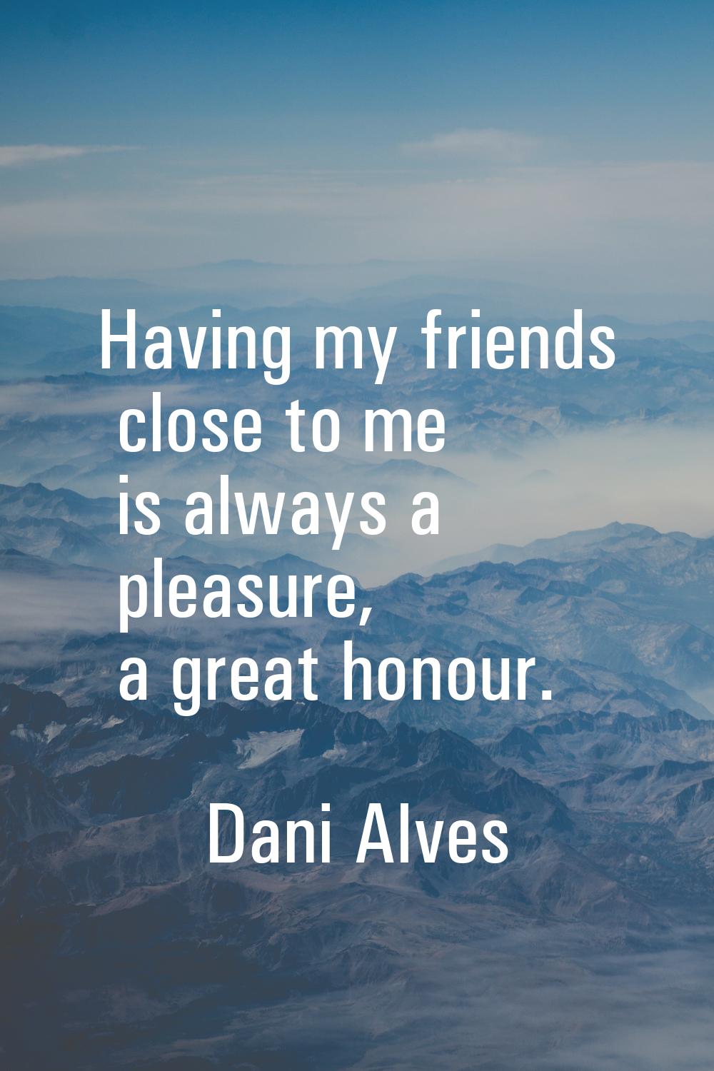 Having my friends close to me is always a pleasure, a great honour.