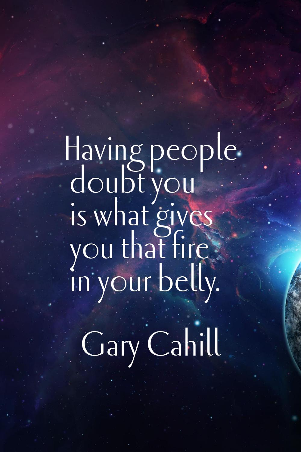 Having people doubt you is what gives you that fire in your belly.