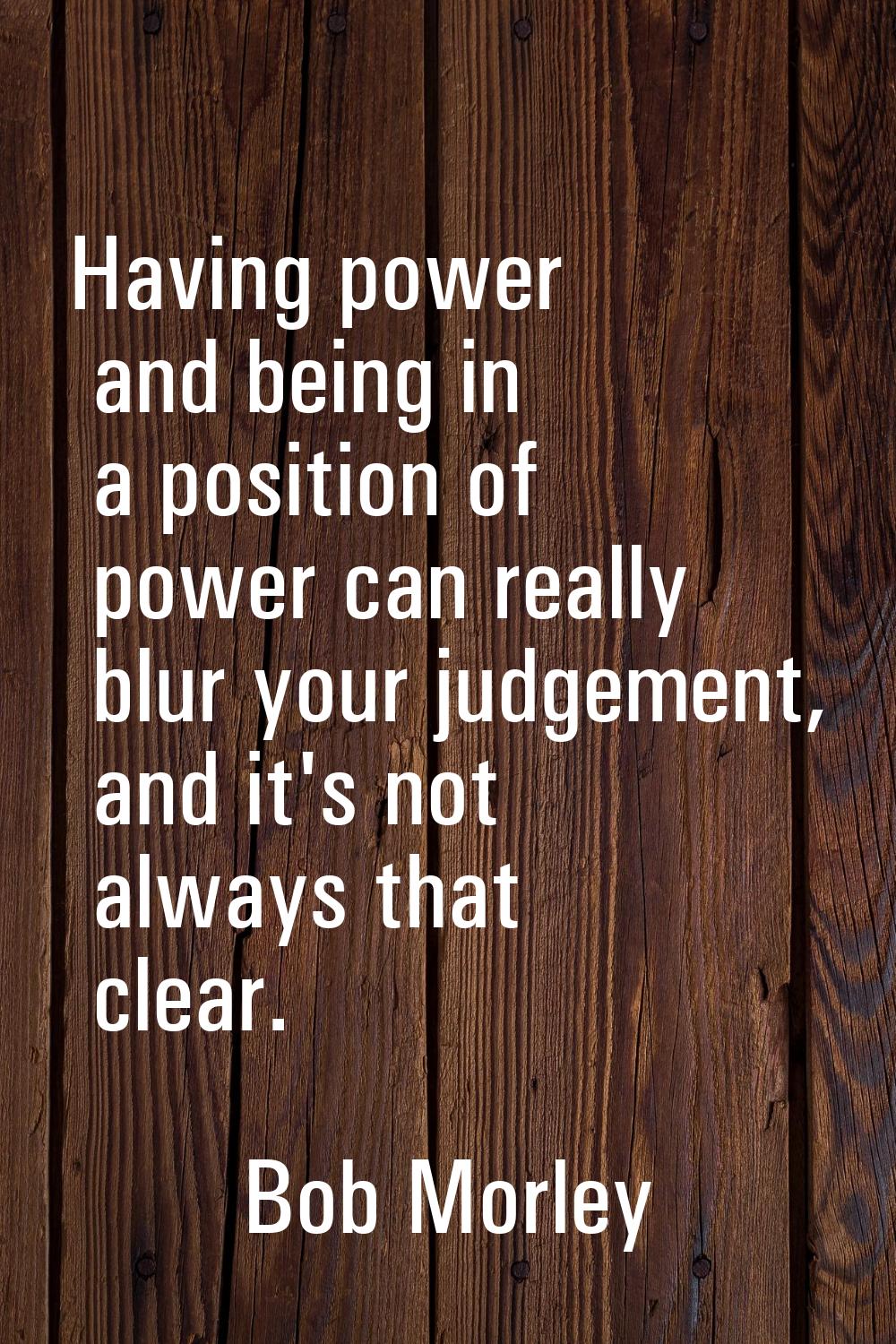 Having power and being in a position of power can really blur your judgement, and it's not always t