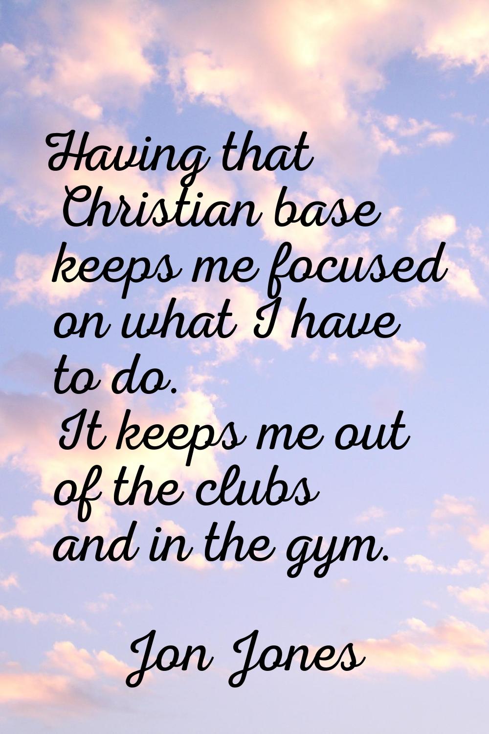 Having that Christian base keeps me focused on what I have to do. It keeps me out of the clubs and 