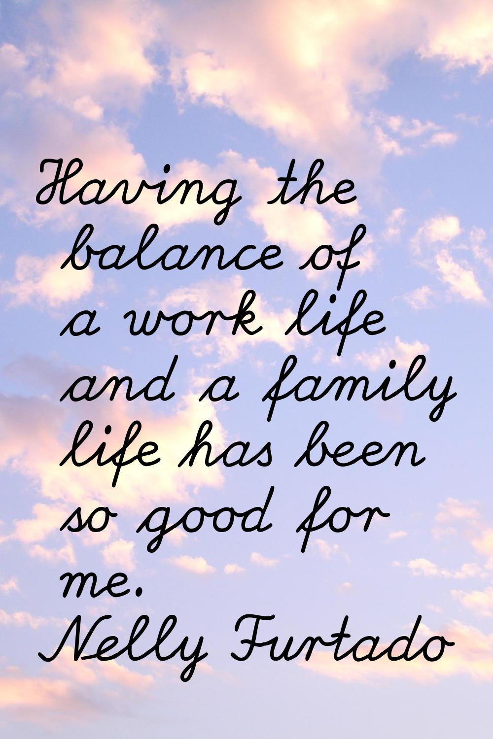 Having the balance of a work life and a family life has been so good for me.