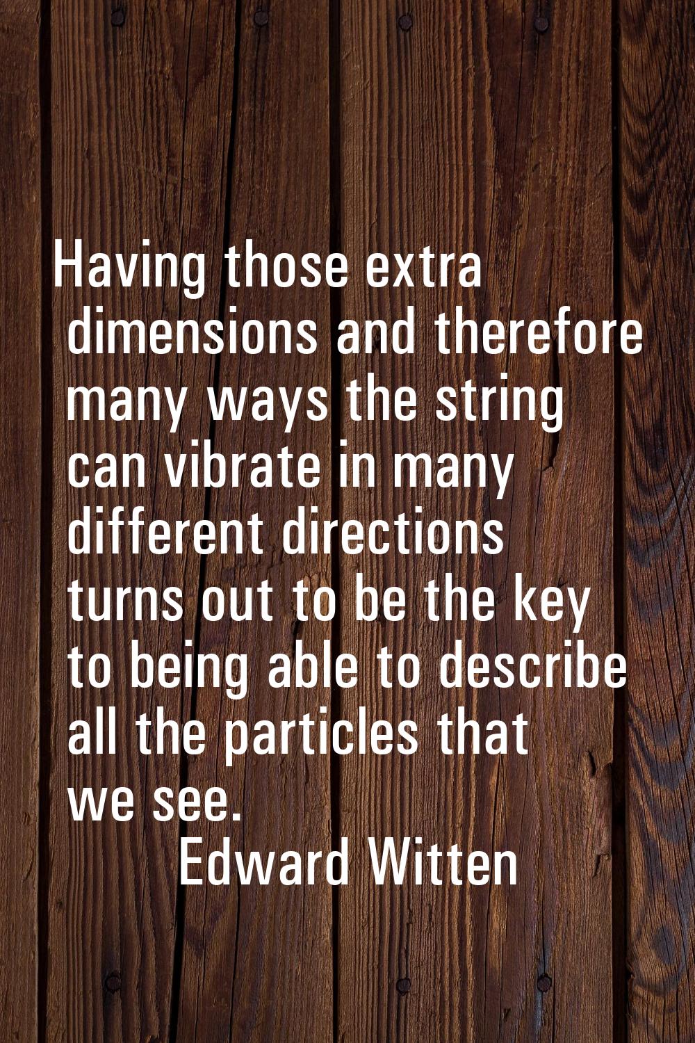 Having those extra dimensions and therefore many ways the string can vibrate in many different dire