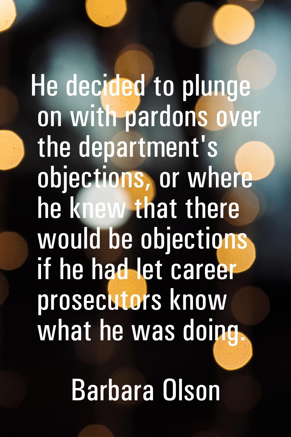 He decided to plunge on with pardons over the department's objections, or where he knew that there 