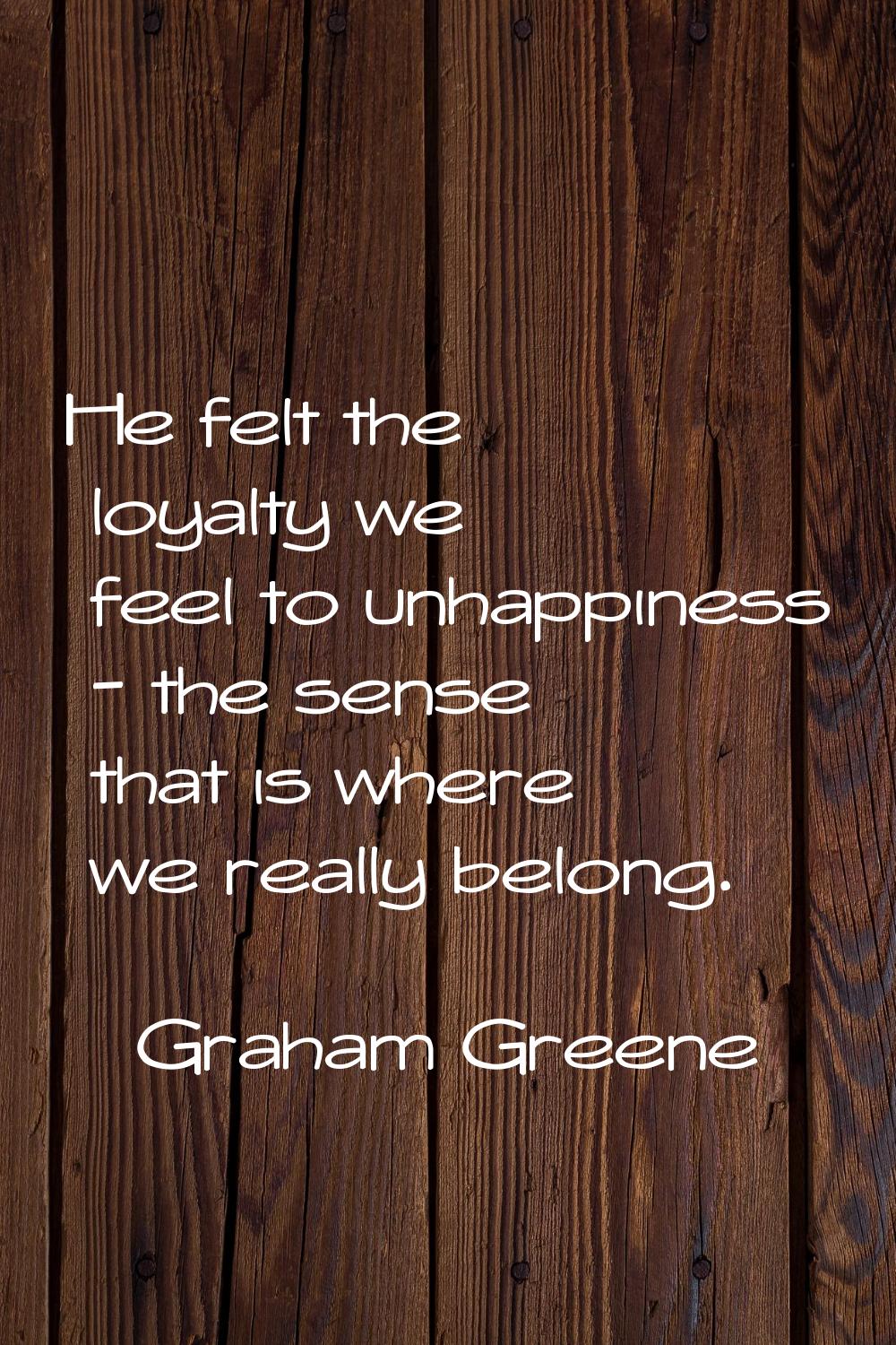 He felt the loyalty we feel to unhappiness - the sense that is where we really belong.