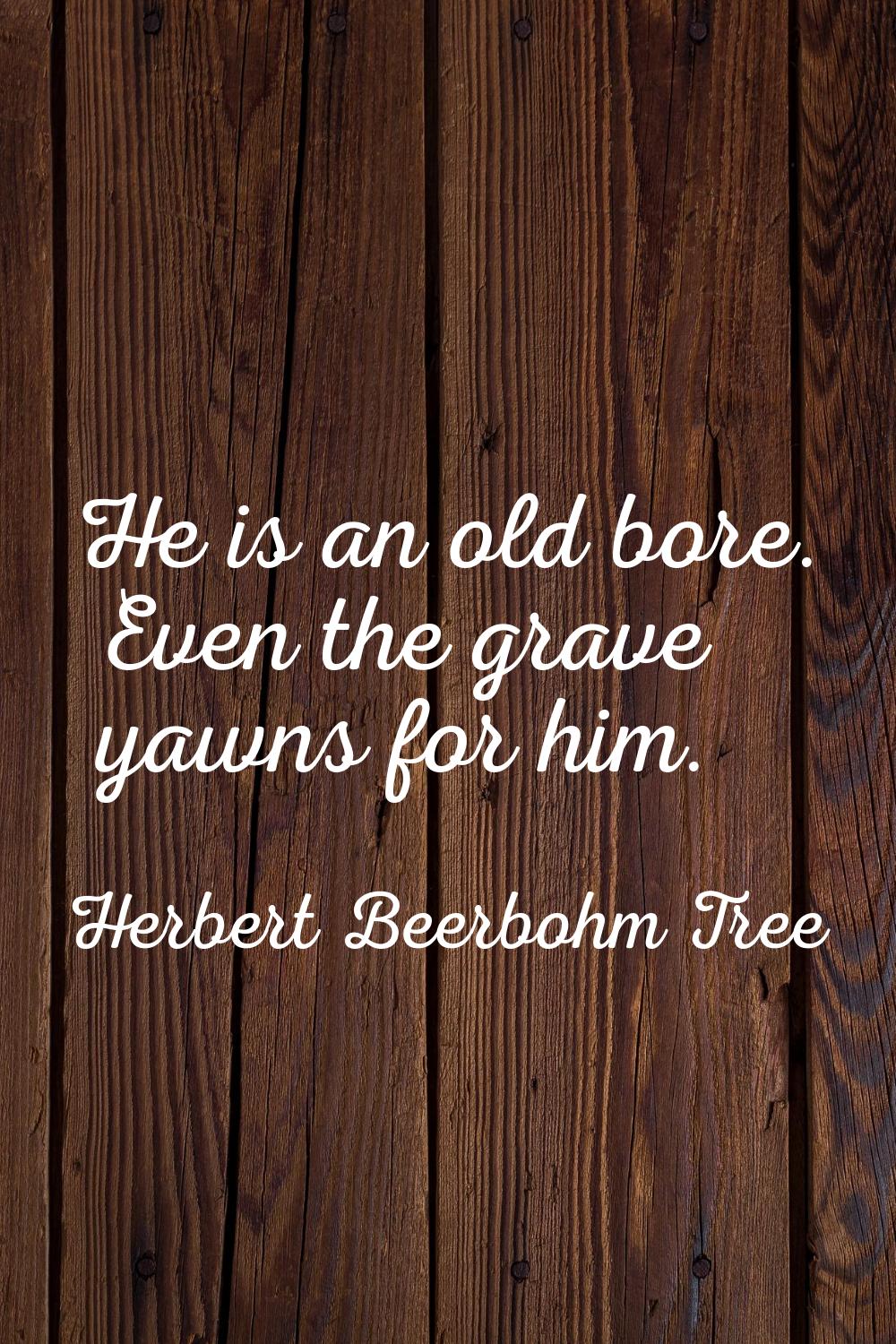 He is an old bore. Even the grave yawns for him.