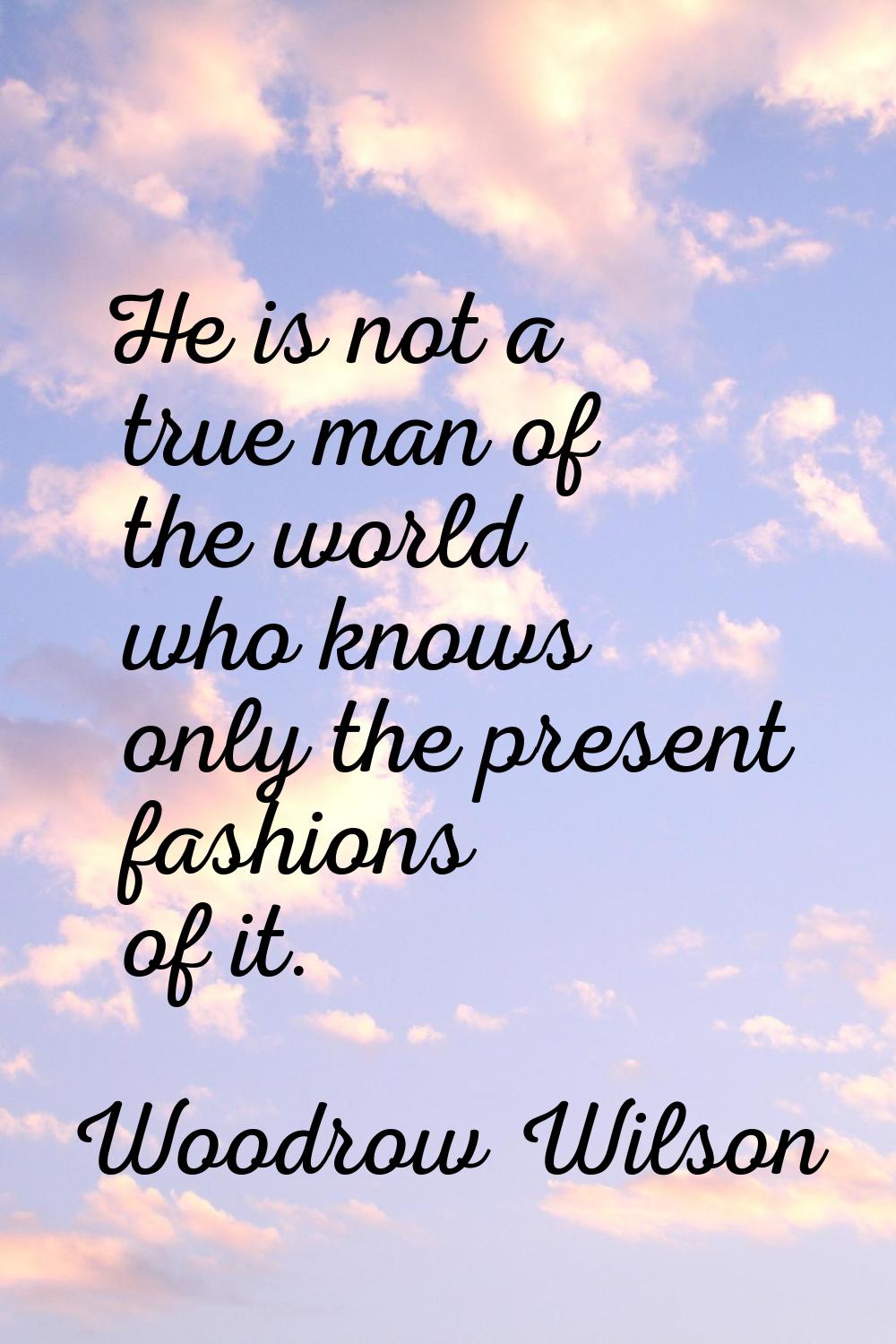 He is not a true man of the world who knows only the present fashions of it.