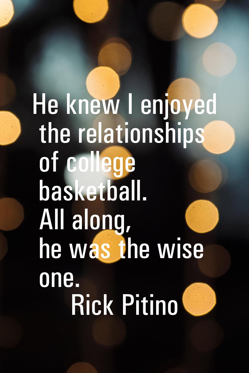 He knew I enjoyed the relationships of college basketball. All along, he was the wise one.