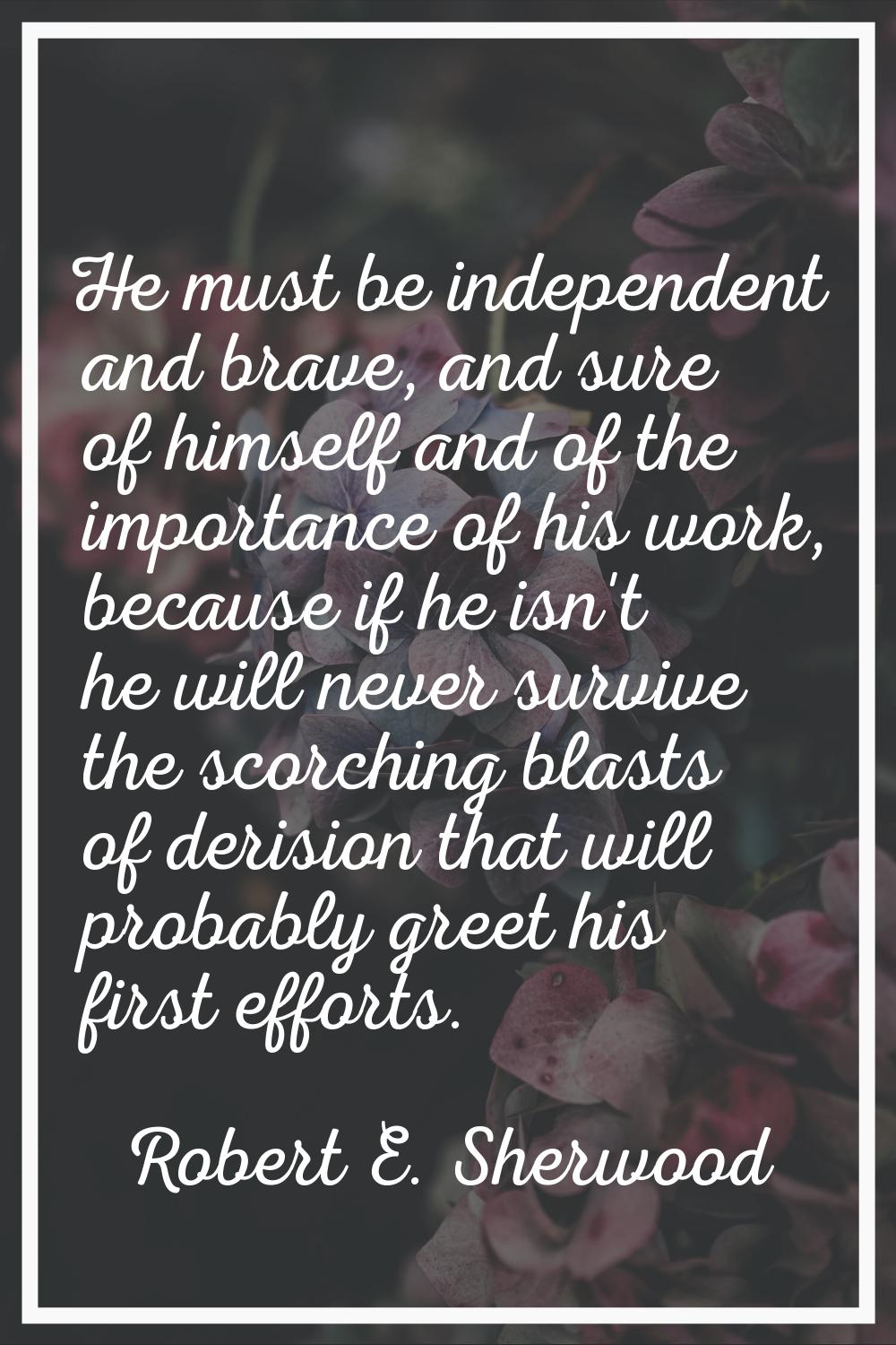 He must be independent and brave, and sure of himself and of the importance of his work, because if