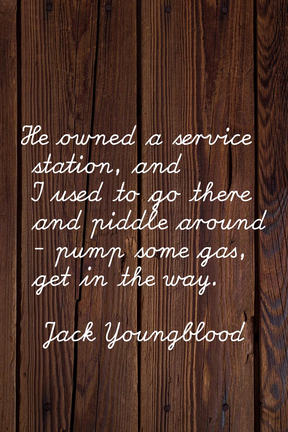 He owned a service station, and I used to go there and piddle around - pump some gas, get in the wa