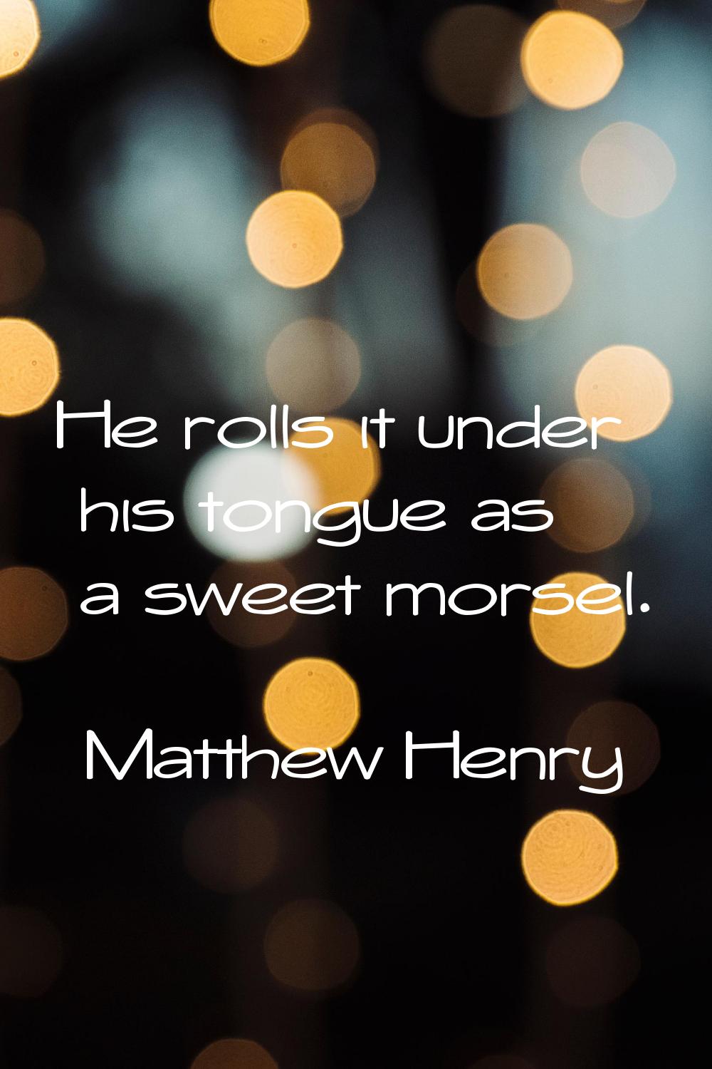 He rolls it under his tongue as a sweet morsel.
