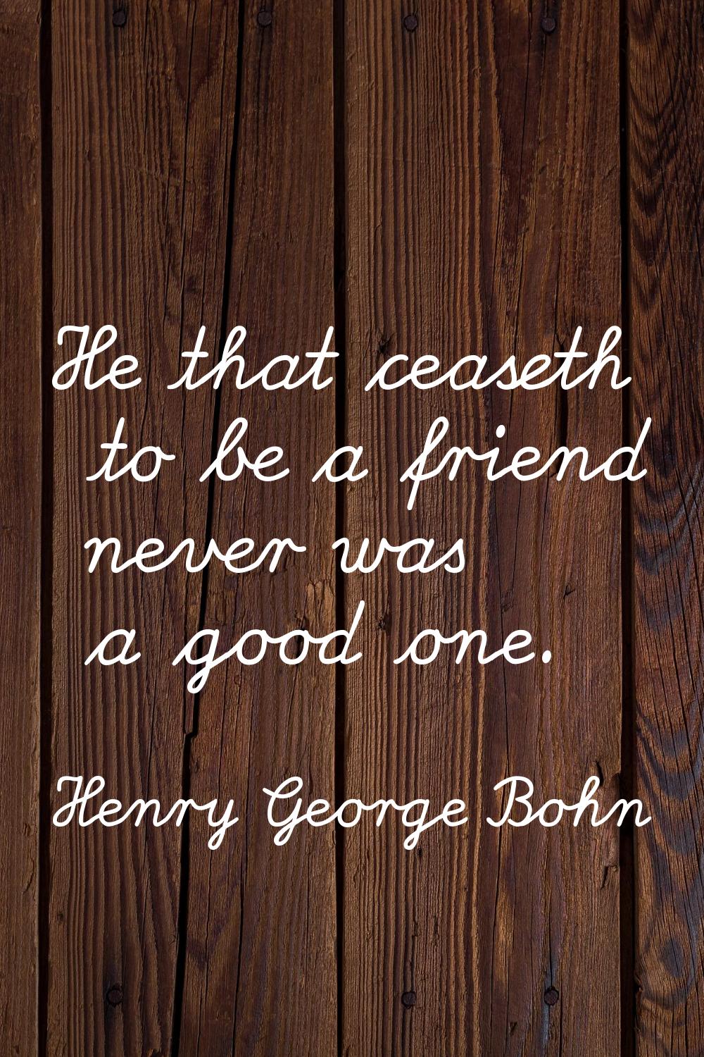 He that ceaseth to be a friend never was a good one.