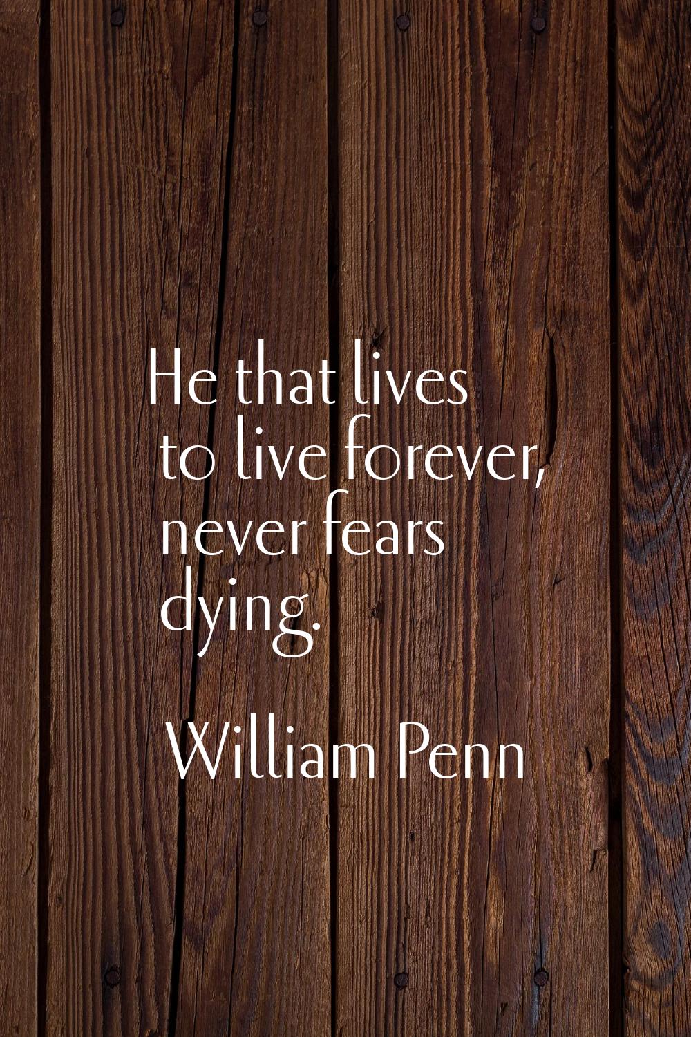 He that lives to live forever, never fears dying.