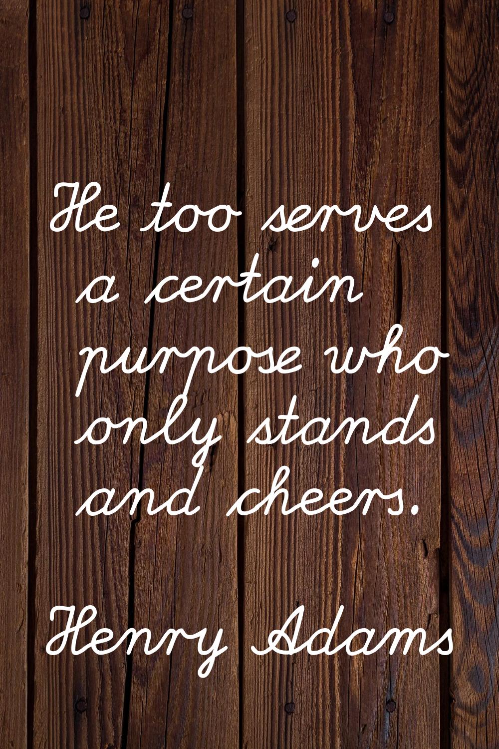 He too serves a certain purpose who only stands and cheers.