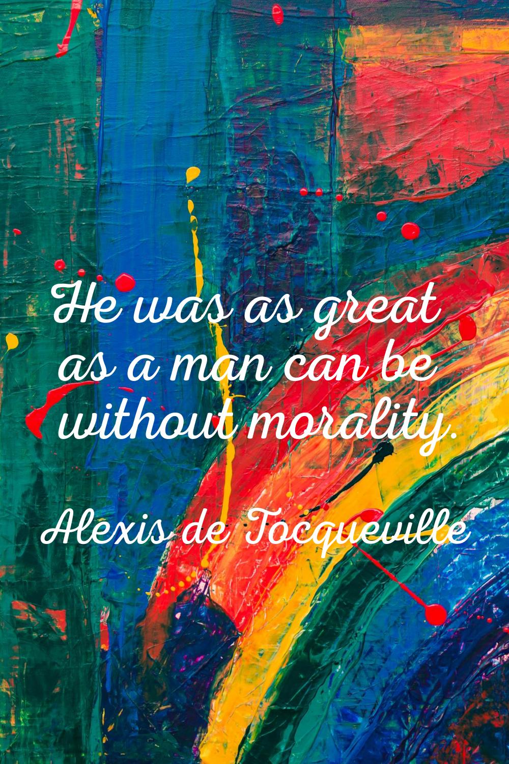 He was as great as a man can be without morality.
