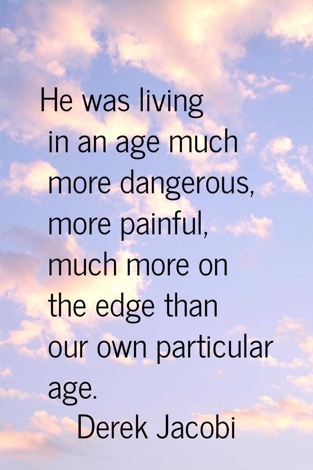 He was living in an age much more dangerous, more painful, much more on the edge than our own parti
