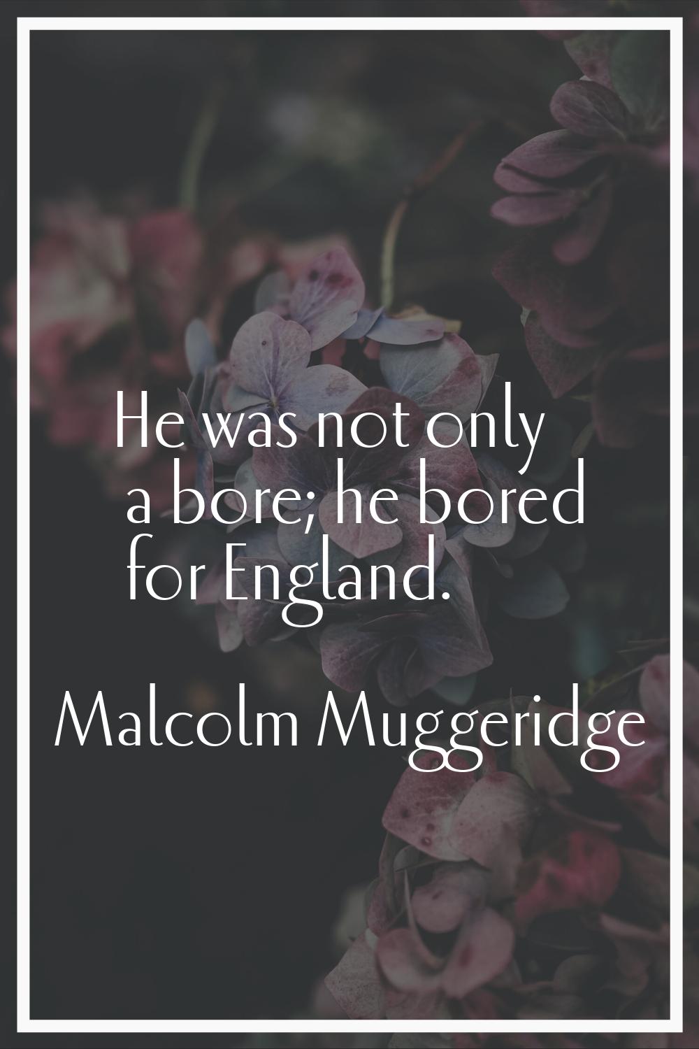 He was not only a bore; he bored for England.