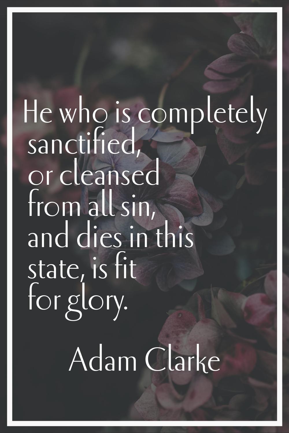 He who is completely sanctified, or cleansed from all sin, and dies in this state, is fit for glory