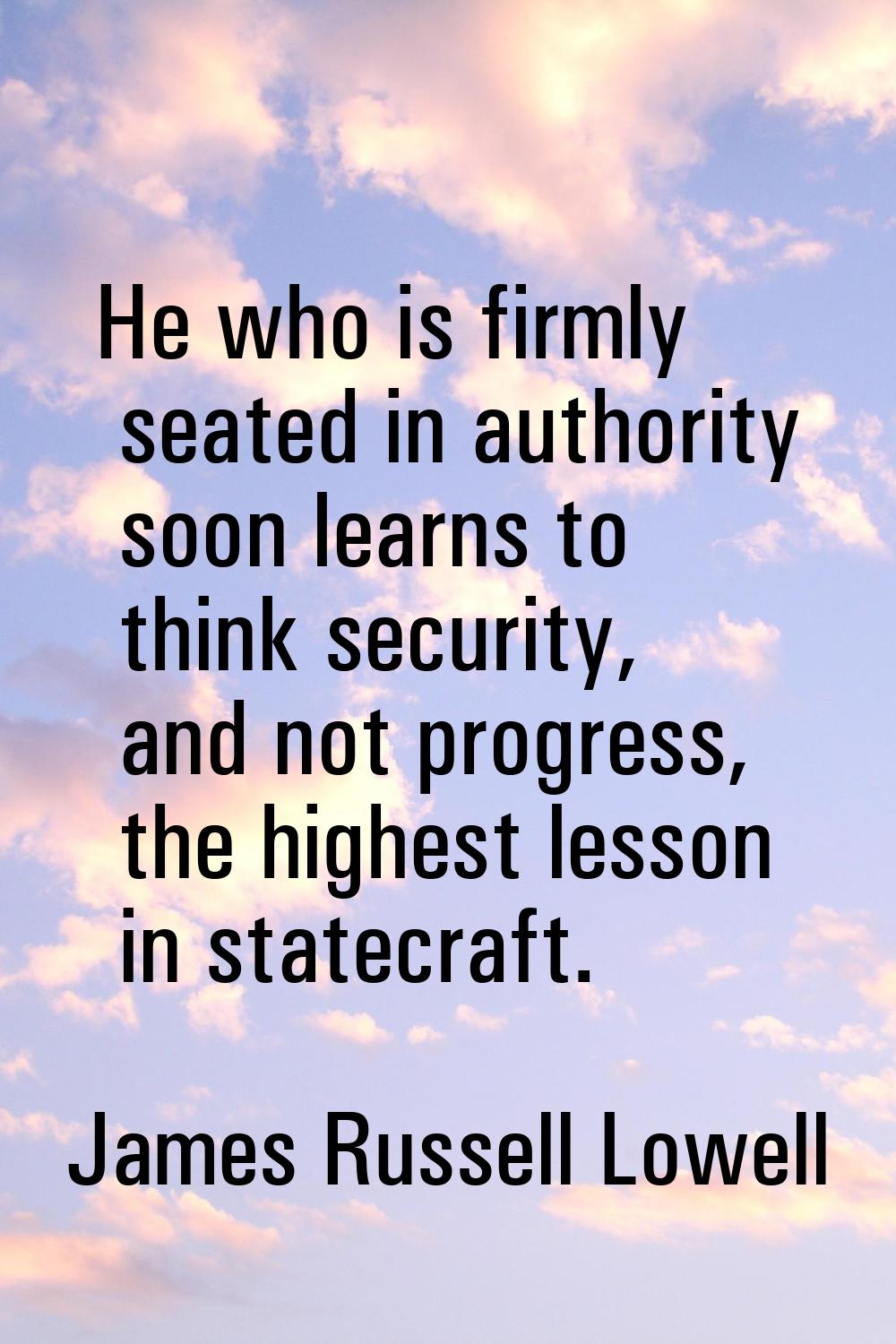 He who is firmly seated in authority soon learns to think security, and not progress, the highest l