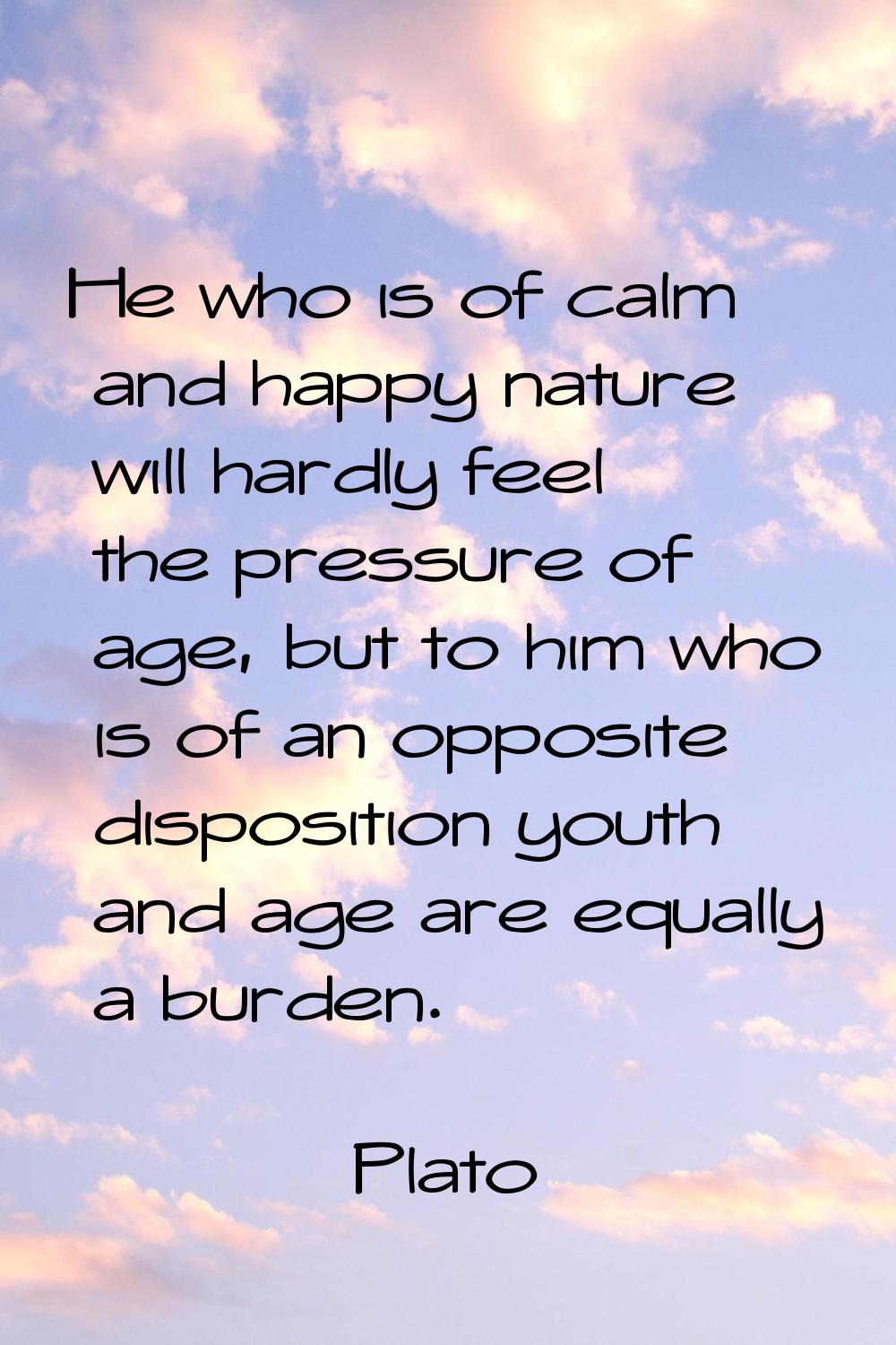 He who is of calm and happy nature will hardly feel the pressure of age, but to him who is of an op