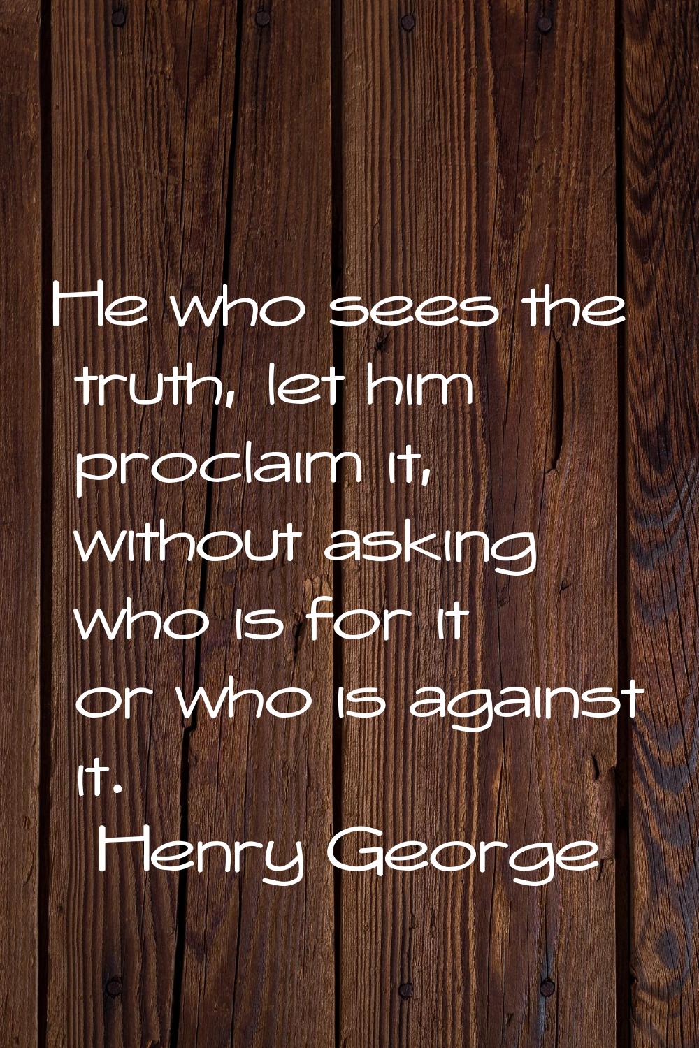 He who sees the truth, let him proclaim it, without asking who is for it or who is against it.