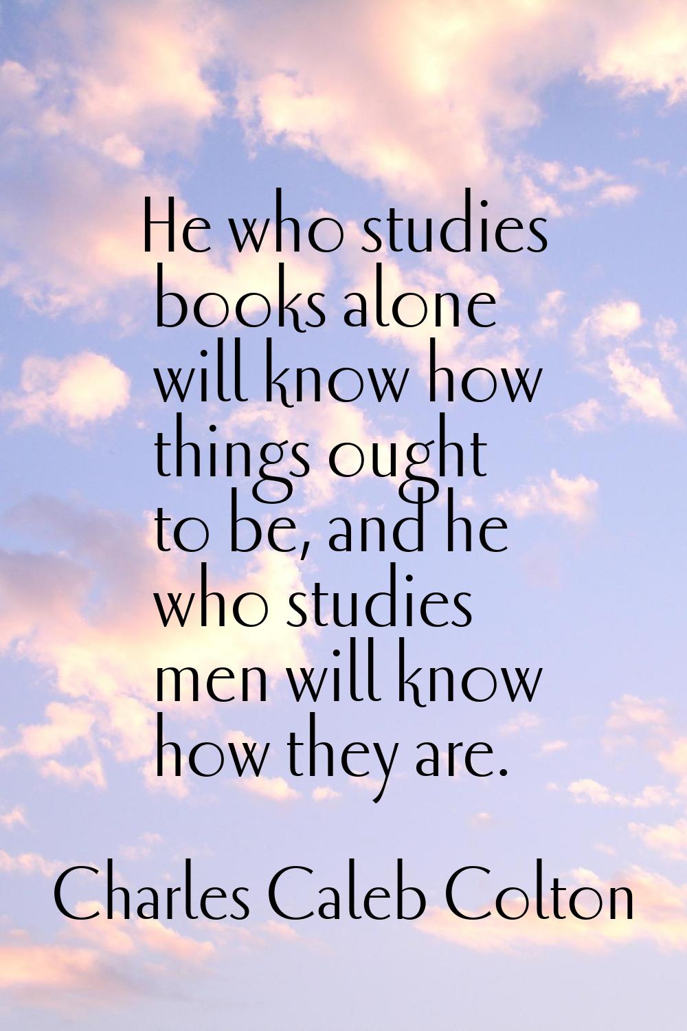 He who studies books alone will know how things ought to be, and he who studies men will know how t