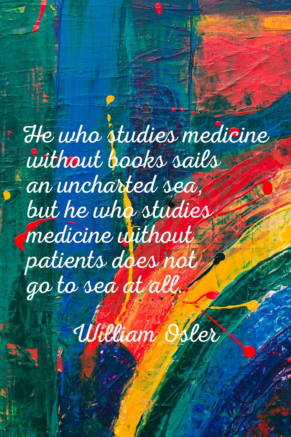 He who studies medicine without books sails an uncharted sea, but he who studies medicine without p