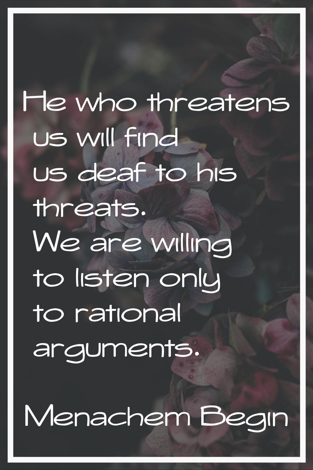 He who threatens us will find us deaf to his threats. We are willing to listen only to rational arg