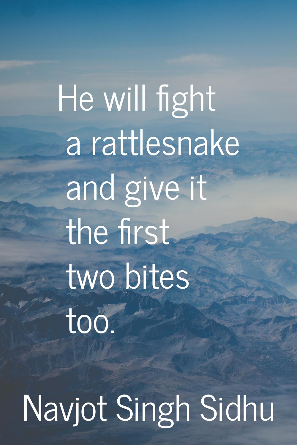 He will fight a rattlesnake and give it the first two bites too.