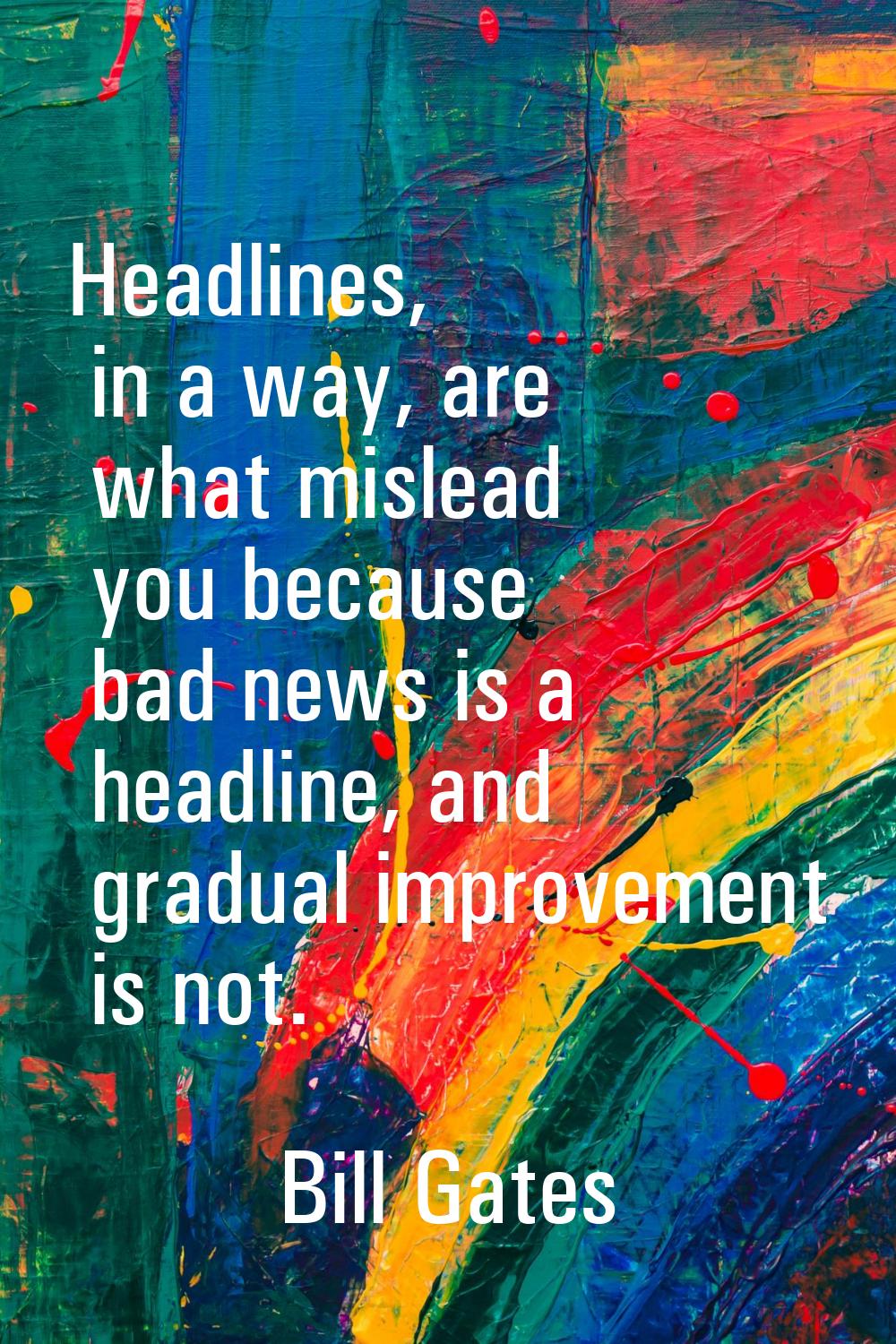 Headlines, in a way, are what mislead you because bad news is a headline, and gradual improvement i