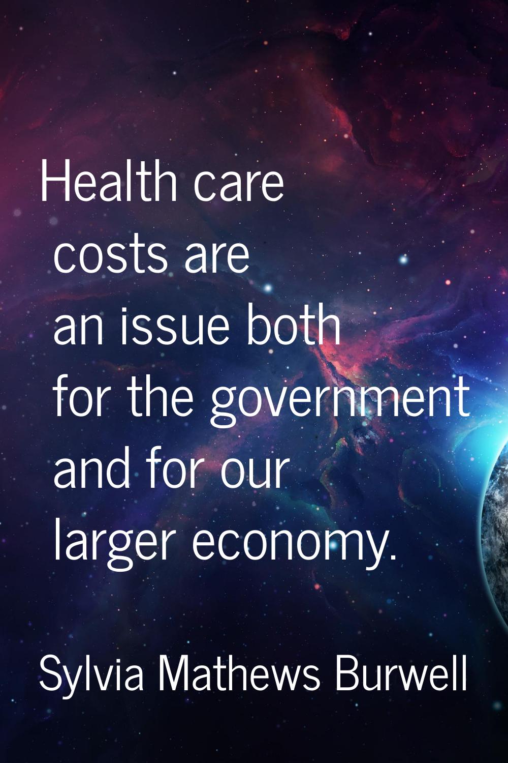 Health care costs are an issue both for the government and for our larger economy.