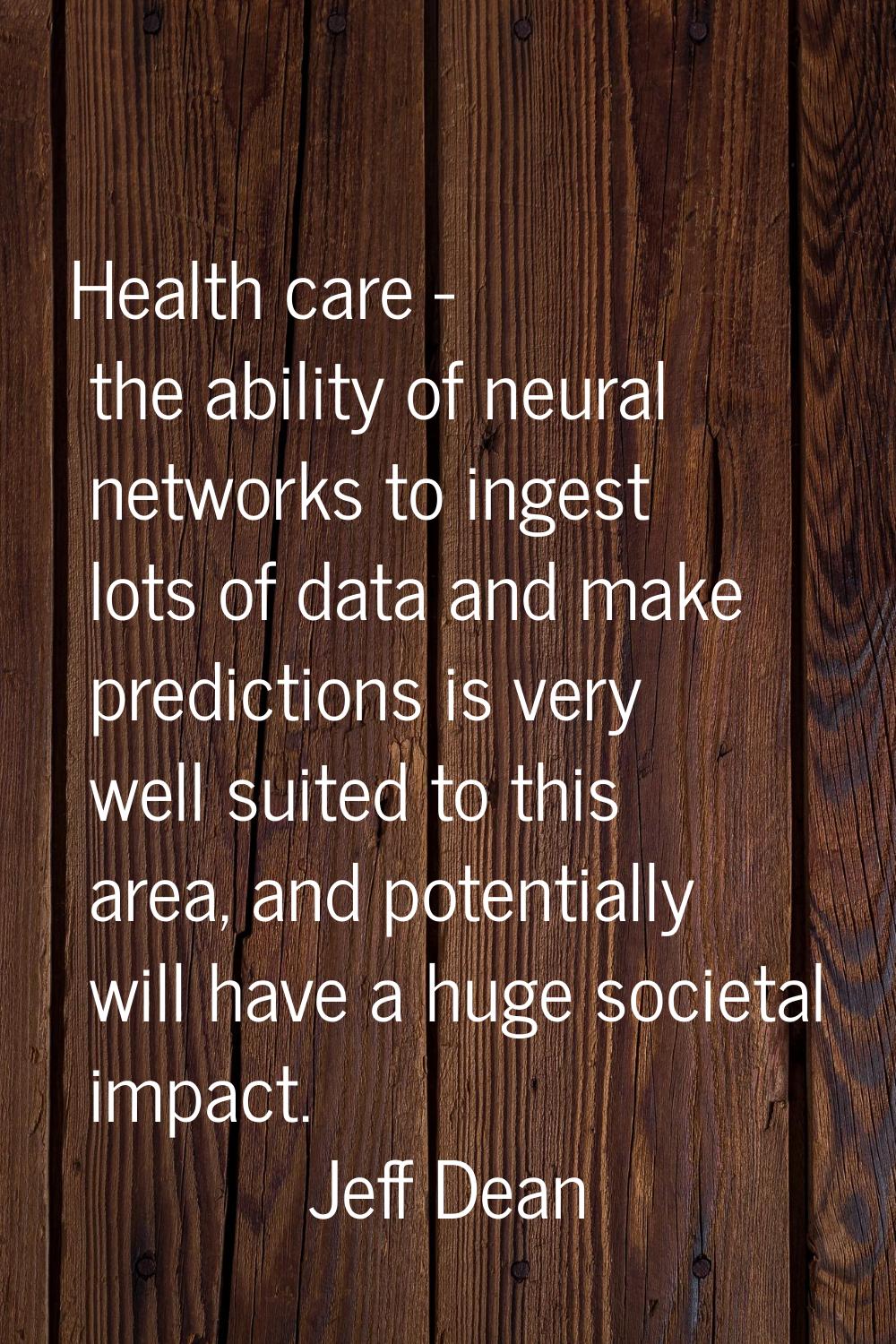 Health care - the ability of neural networks to ingest lots of data and make predictions is very we