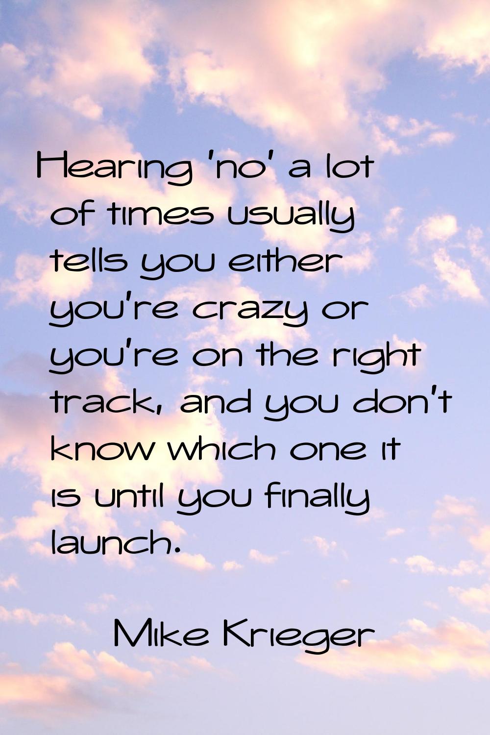Hearing 'no' a lot of times usually tells you either you're crazy or you're on the right track, and
