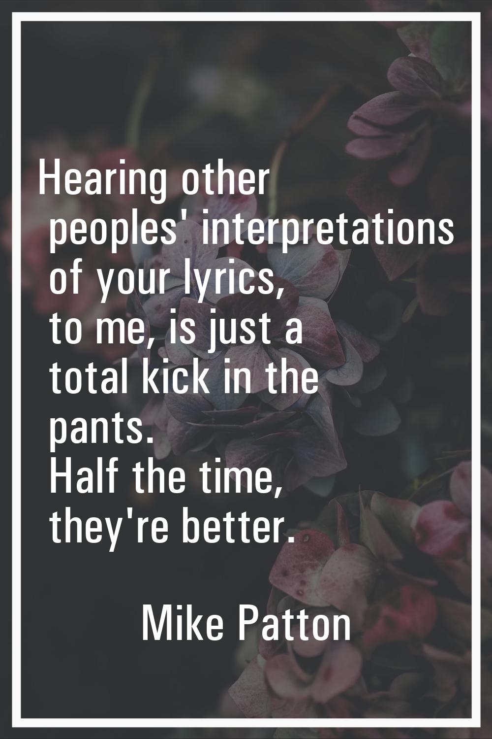 Hearing other peoples' interpretations of your lyrics, to me, is just a total kick in the pants. Ha