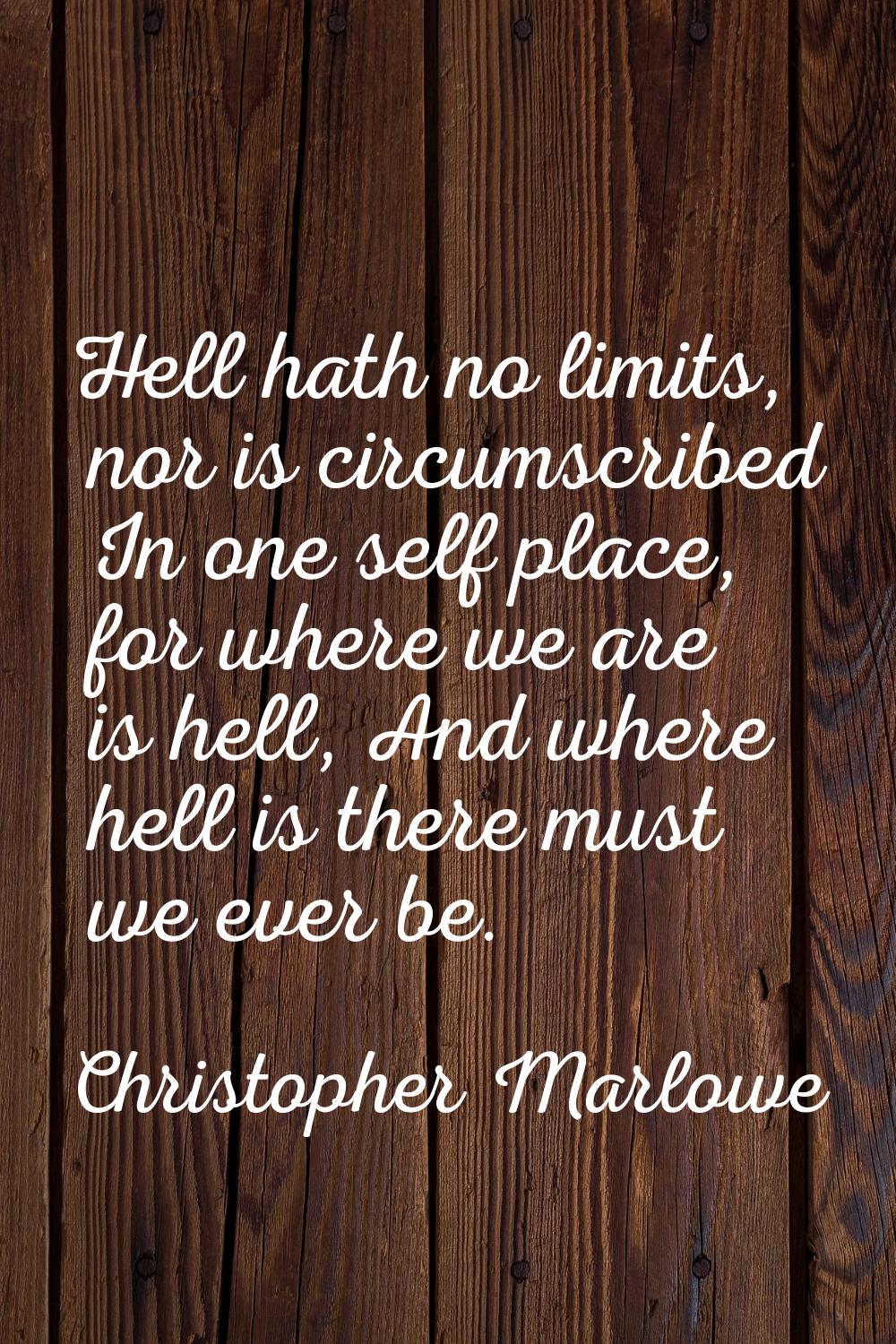 Hell hath no limits, nor is circumscribed In one self place, for where we are is hell, And where he