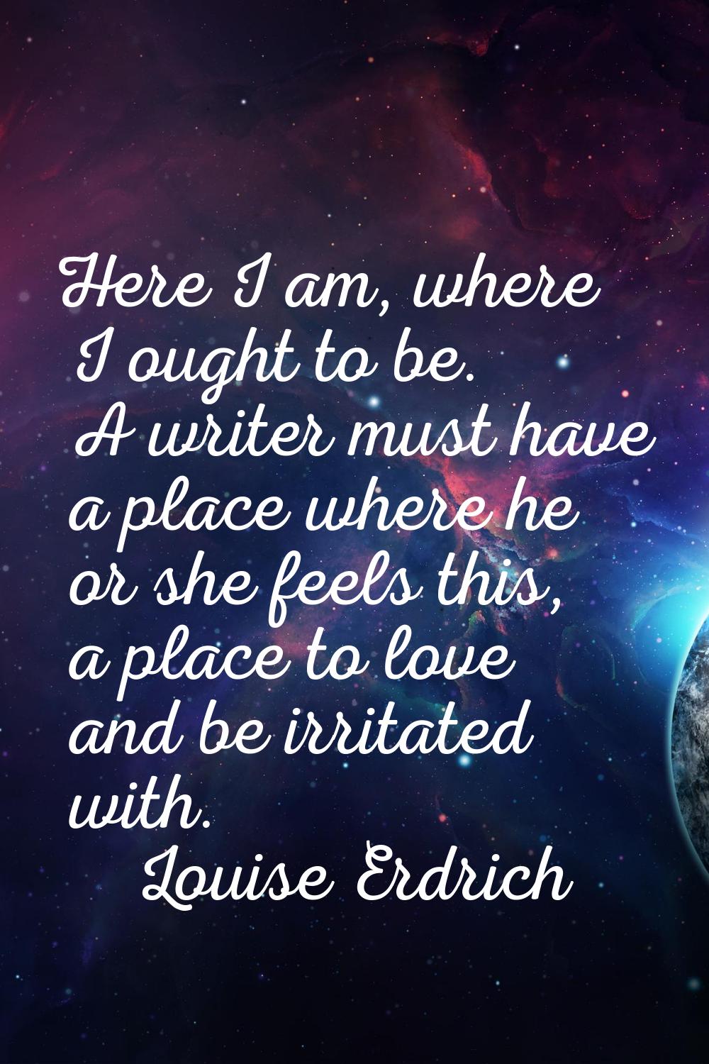 Here I am, where I ought to be. A writer must have a place where he or she feels this, a place to l