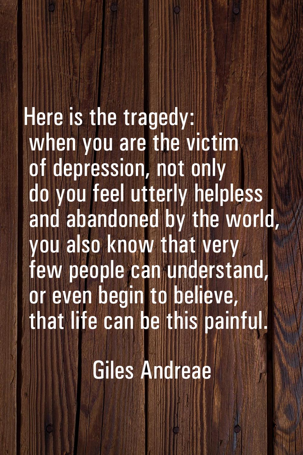 Here is the tragedy: when you are the victim of depression, not only do you feel utterly helpless a