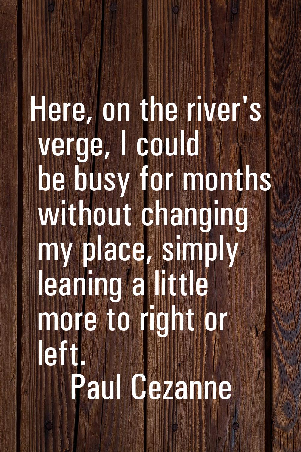Here, on the river's verge, I could be busy for months without changing my place, simply leaning a 