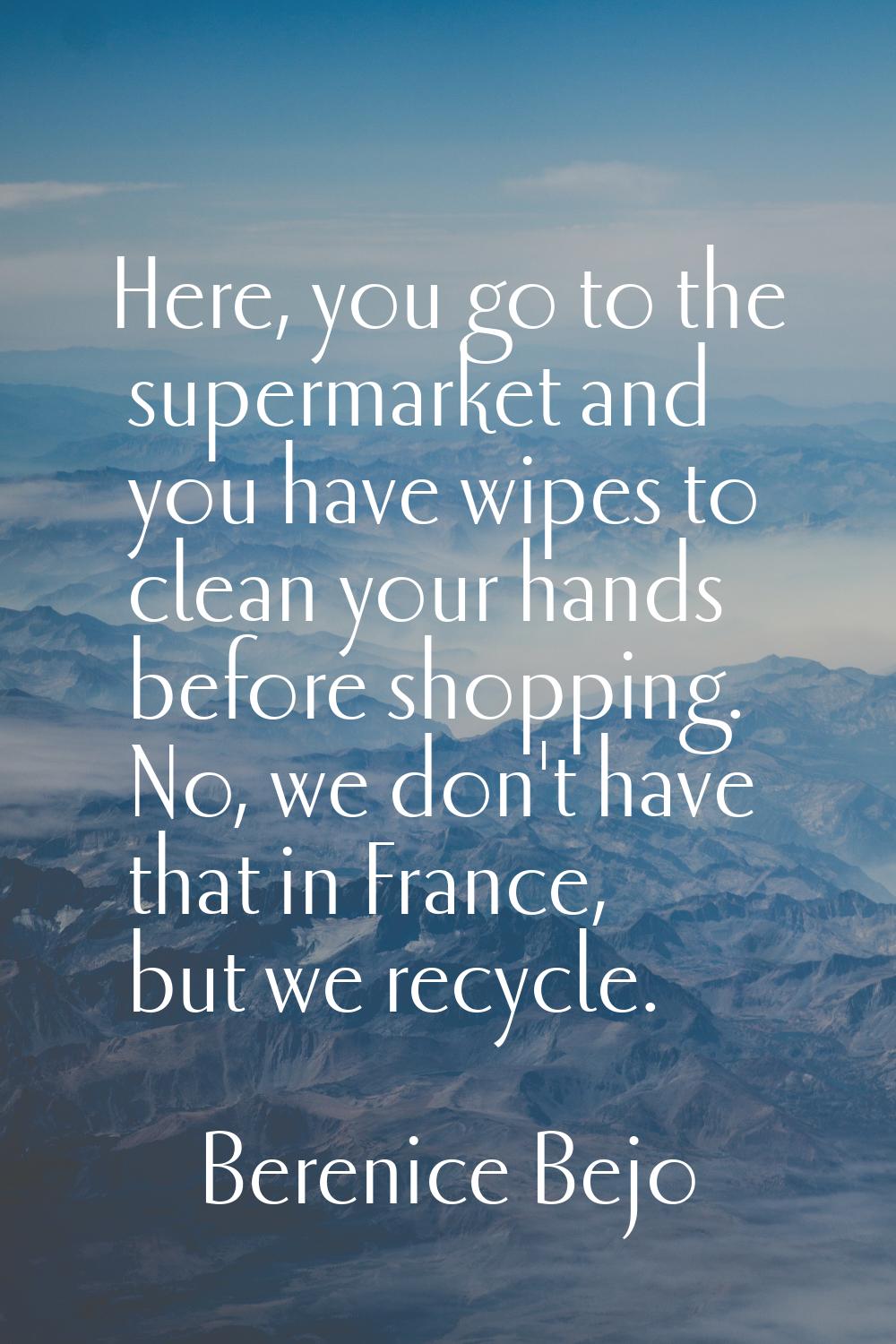 Here, you go to the supermarket and you have wipes to clean your hands before shopping. No, we don'