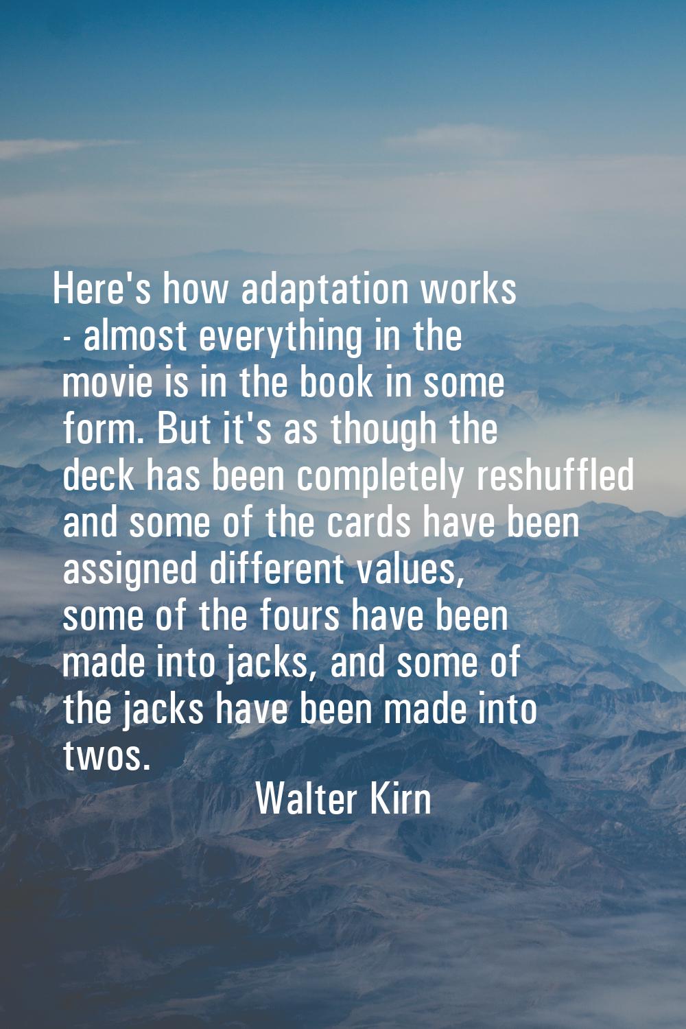 Here's how adaptation works - almost everything in the movie is in the book in some form. But it's 