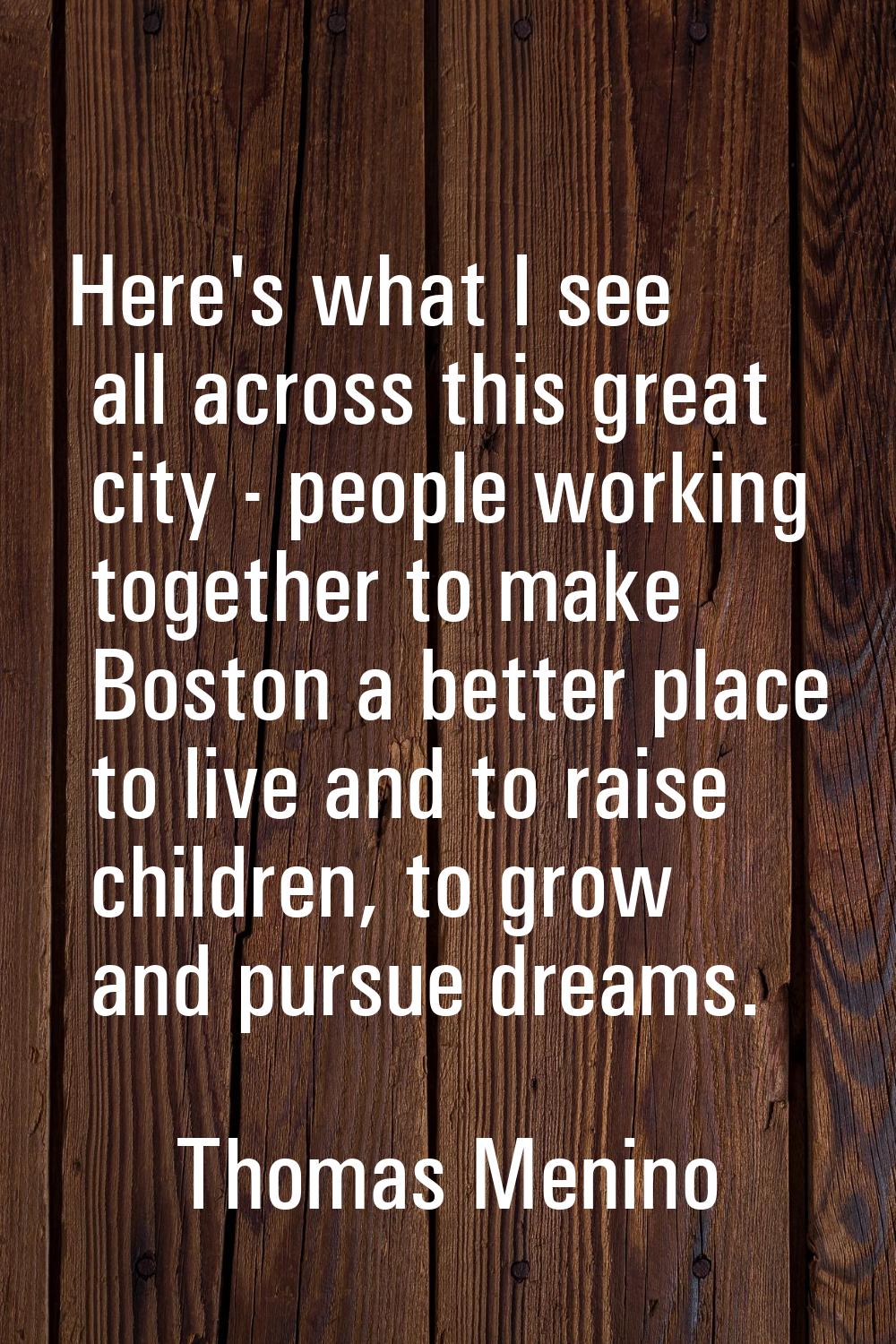 Here's what I see all across this great city - people working together to make Boston a better plac