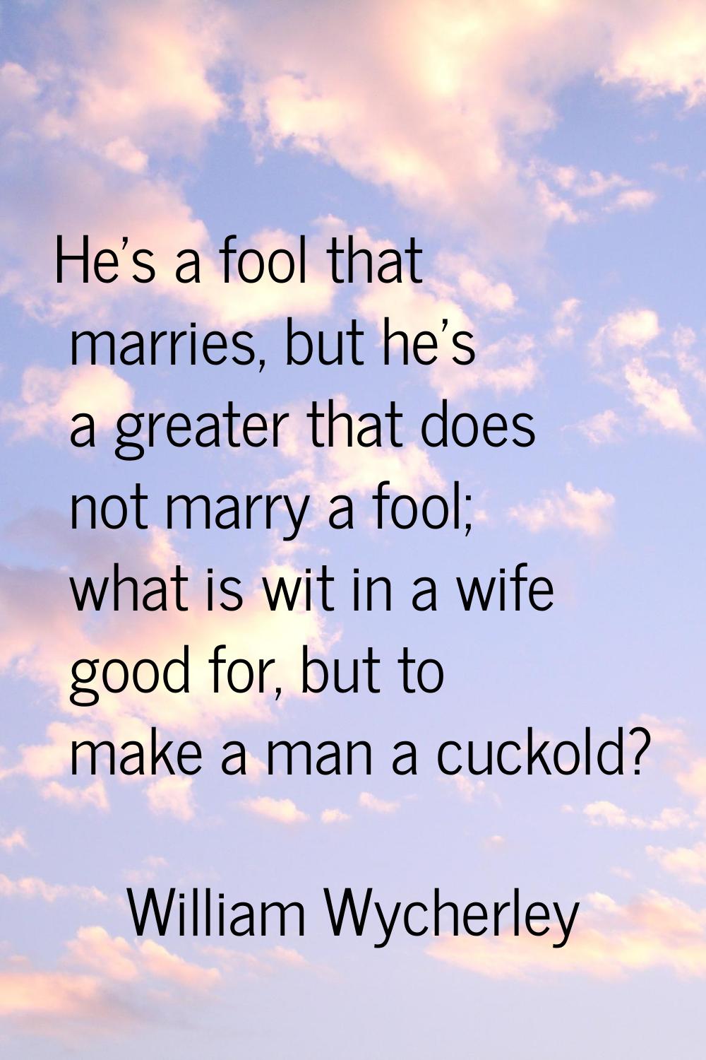 He's a fool that marries, but he's a greater that does not marry a fool; what is wit in a wife good