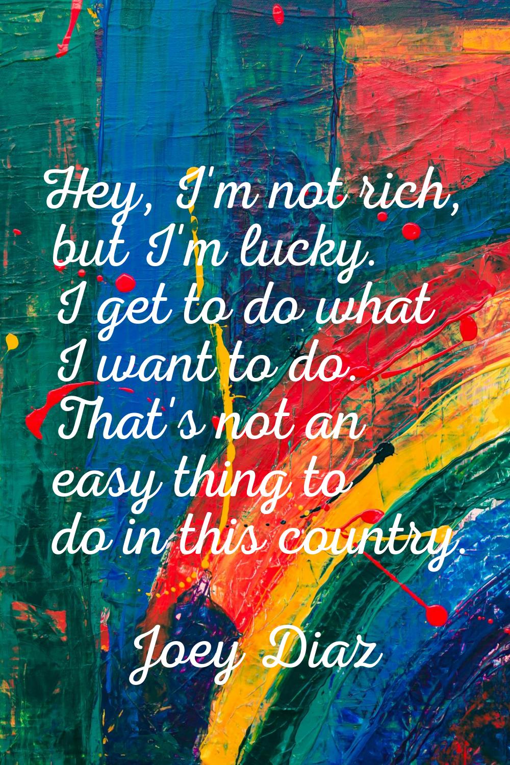 Hey, I'm not rich, but I'm lucky. I get to do what I want to do. That's not an easy thing to do in 