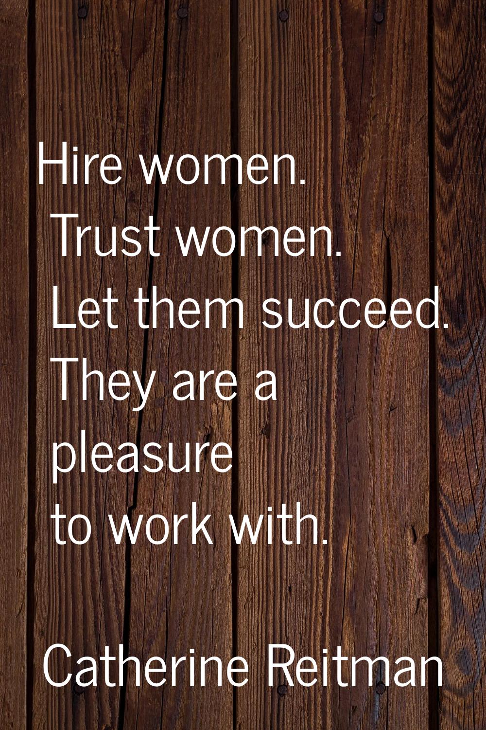 Hire women. Trust women. Let them succeed. They are a pleasure to work with.