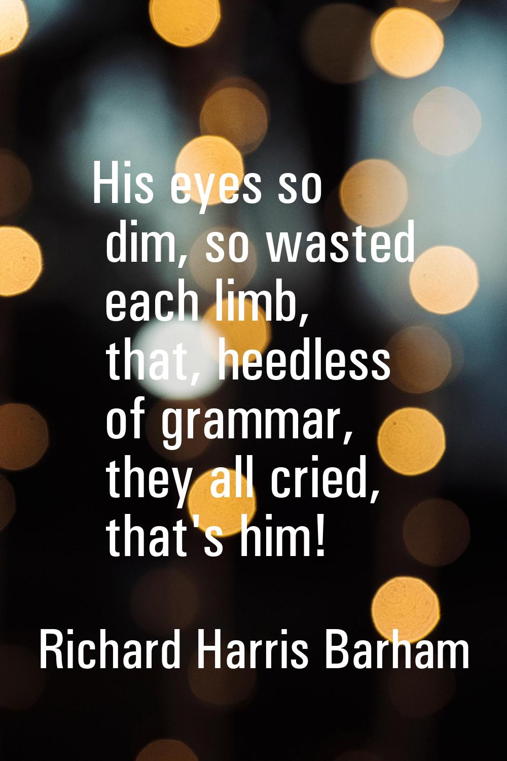His eyes so dim, so wasted each limb, that, heedless of grammar, they all cried, that's him!
