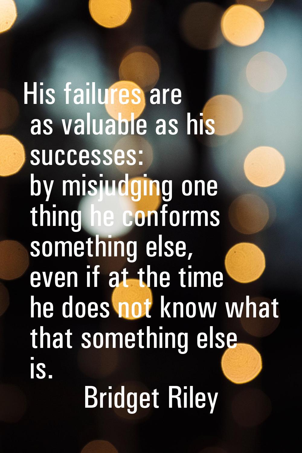 His failures are as valuable as his successes: by misjudging one thing he conforms something else, 